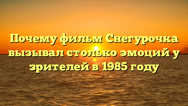 Почему фильм Снегурочка вызывал столько эмоций у зрителей в 1985 году