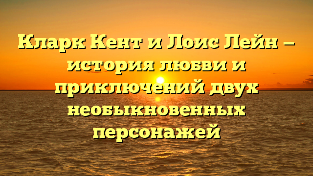 Романтические отношения между Кларком Кентом и Лоис Лейн: история любви героев комиксов