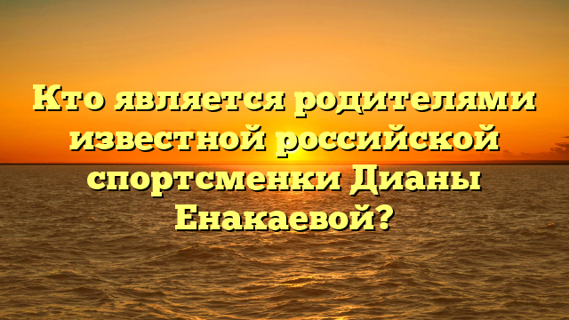 Кто родители Дианы Енакаевой: подробности и интересные факты