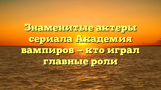 Актеры сериала Академия вампиров: список актёров, их биографии и роли