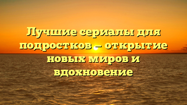 Лучшие сериалы для подростков: рейтинг и рекомендации