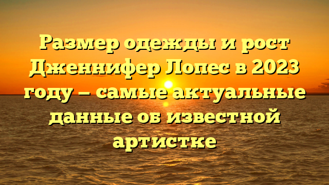 Рост и вес Дженнифер Лопес в 2023 году: последние данные