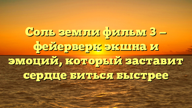 Соль земли фильм 3 - фейерверк экшна и эмоций, который заставит сердце биться быстрее