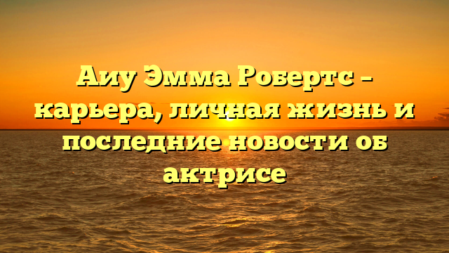 Аиу Эмма Робертс – карьера, личная жизнь и последние новости об актрисе