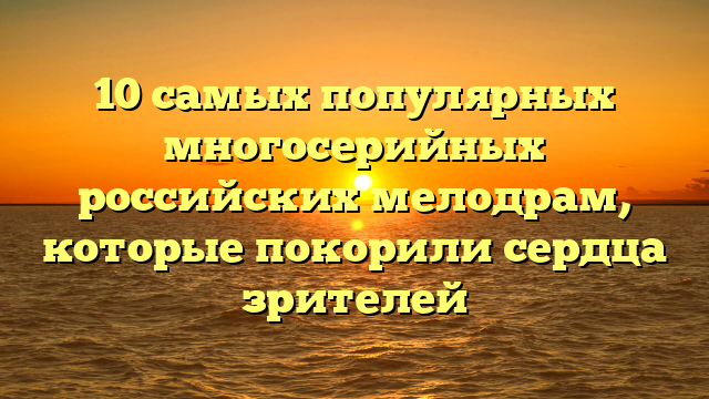 Многосерийные мелодрамы России - топ самых просматриваемых и интересных сериалов