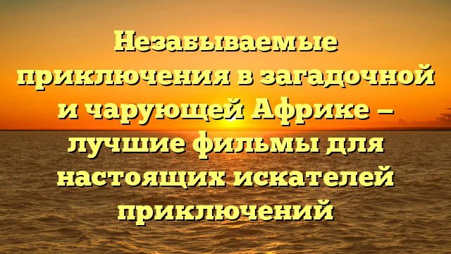 Лучшие фильмы приключения про Африку 2021: топ-10 авантюрных фильмов с событиями на африканском континенте