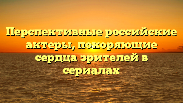 Российские молодые актеры сериалов: топ 10 талантов, которые шокировали зрителей
