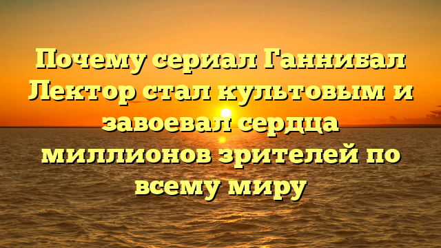 Почему сериал Ганнибал Лектор завоевал сердца зрителей?