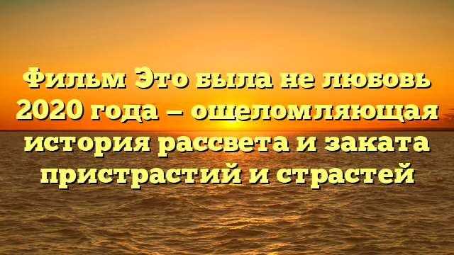 Фильм Это была не любовь 2020 года - ошеломляющая история рассвета и заката пристрастий и страстей